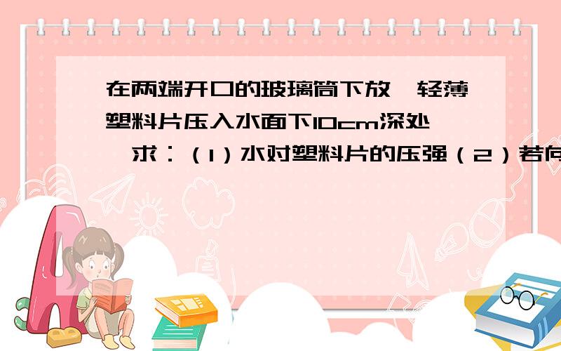 在两端开口的玻璃筒下放一轻薄塑料片压入水面下10cm深处,求：（1）水对塑料片的压强（2）若向管中注入煤油至多深时塑料片才会脱落?