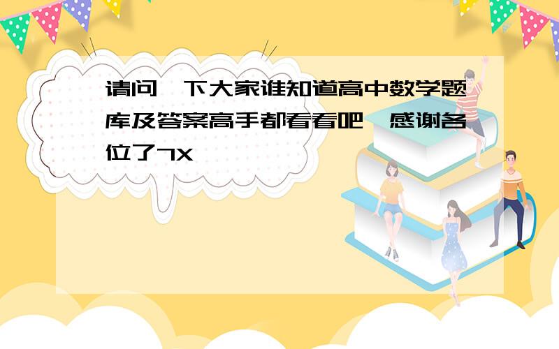 请问一下大家谁知道高中数学题库及答案高手都看看吧,感谢各位了7X