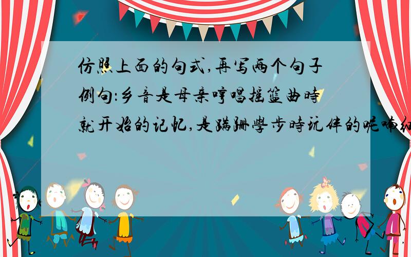 仿照上面的句式,再写两个句子例句：乡音是母亲哼唱摇篮曲时就开始的记忆,是蹒跚学步时玩伴的呢喃细语,是家乡田野上油菜馨香的流溢,是故园山川里最富诗意的篇章.乡音_______________________