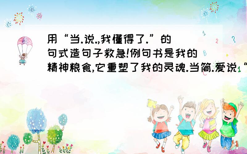 用“当.说.,我懂得了.”的句式造句子救急!例句书是我的精神粮食,它重塑了我的灵魂.当简.爱说“我们是平等的,我不是无感情的机器”,我懂得了作为女性的自尊.