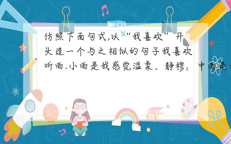 仿照下面句式,以“我喜欢”开头造一个与之相似的句子我喜欢听雨.小雨是我感觉温柔、静穆；中雨是我感到活泼、跳荡；大雨让我壮怀激烈、充满豪情.