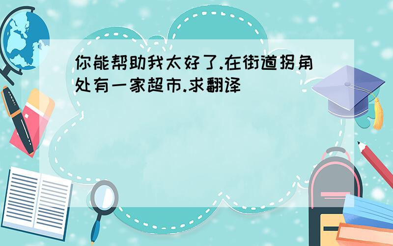 你能帮助我太好了.在街道拐角处有一家超市.求翻译