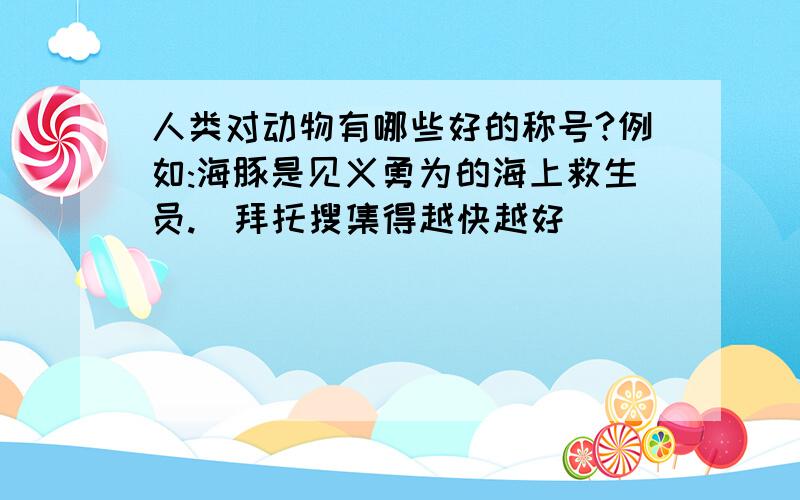 人类对动物有哪些好的称号?例如:海豚是见义勇为的海上救生员.(拜托搜集得越快越好)