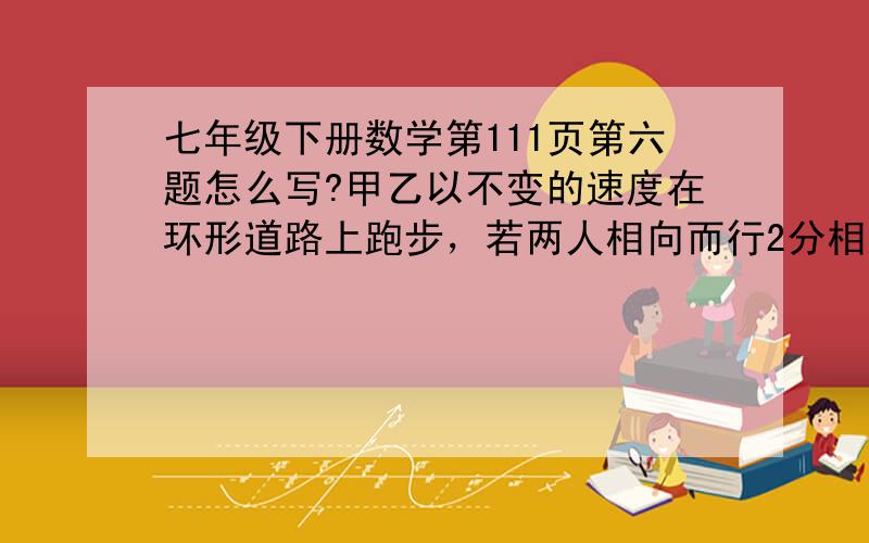 七年级下册数学第111页第六题怎么写?甲乙以不变的速度在环形道路上跑步，若两人相向而行2分相遇一次，若同向而行，6分相遇一次，已知甲的速度比乙的大，问甲乙二人每分各跑多少圈？