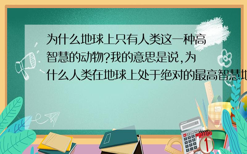 为什么地球上只有人类这一种高智慧的动物?我的意思是说,为什么人类在地球上处于绝对的最高智慧地位,人为什么比其他的动物聪明这么多?为什么没有一种动物能和人类的智慧相提并论,打