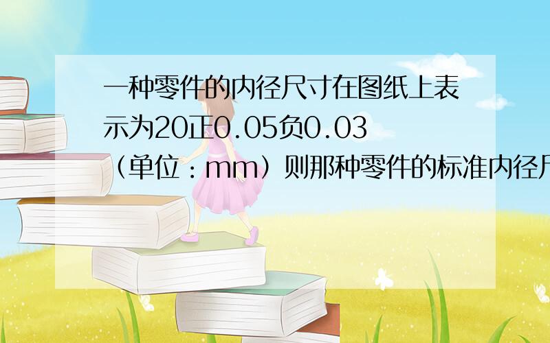 一种零件的内径尺寸在图纸上表示为20正0.05负0.03（单位：mm）则那种零件的标准内径尺寸是多少?加工这种零件要求最大内经尺寸不超过标准内径尺寸多少?符合要求的零件内径尺寸最小可以