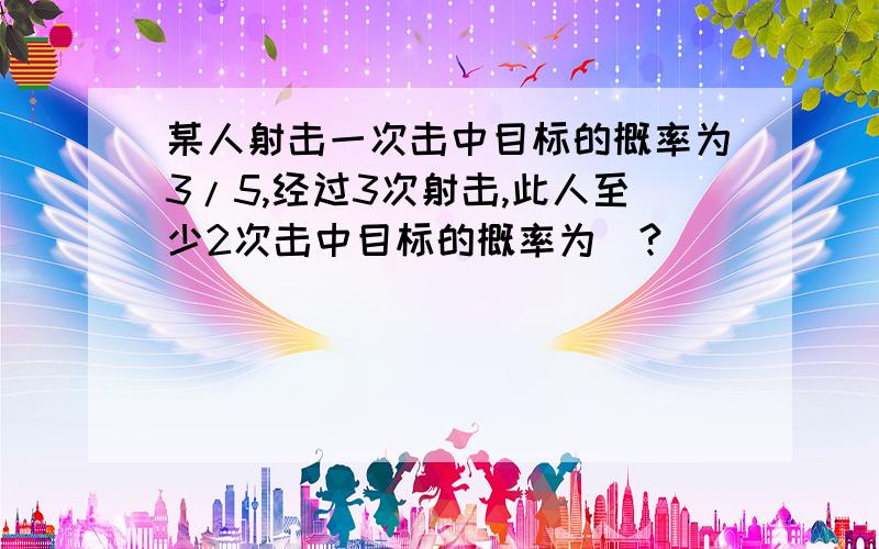 某人射击一次击中目标的概率为3/5,经过3次射击,此人至少2次击中目标的概率为（?）