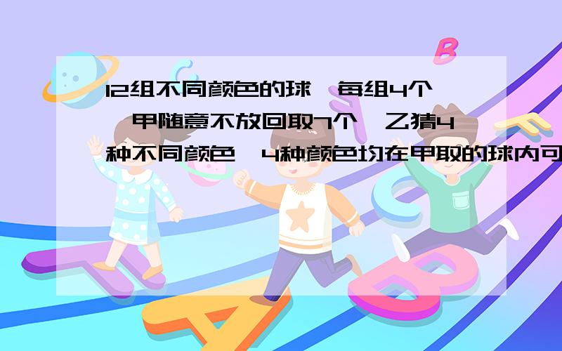 12组不同颜色的球,每组4个,甲随意不放回取7个,乙猜4种不同颜色,4种颜色均在甲取的球内可找到的概率为多少?