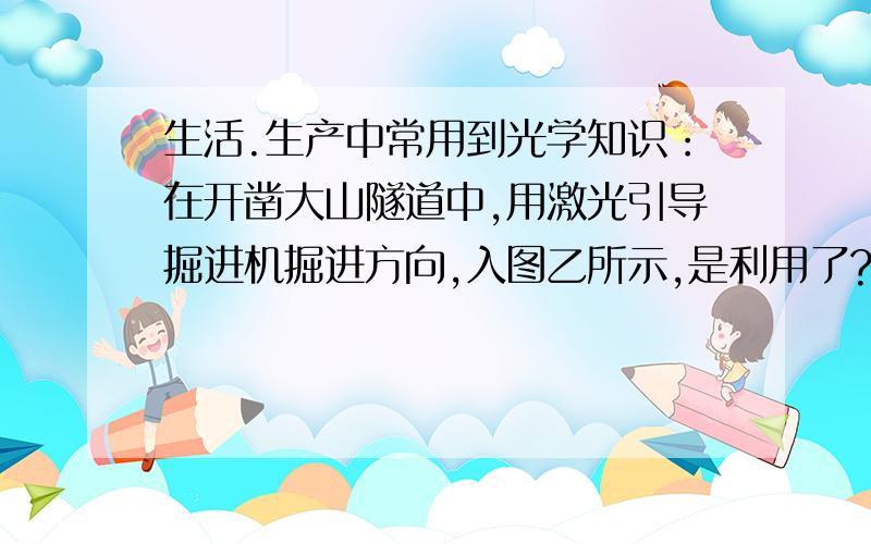 生活.生产中常用到光学知识：在开凿大山隧道中,用激光引导掘进机掘进方向,入图乙所示,是利用了?