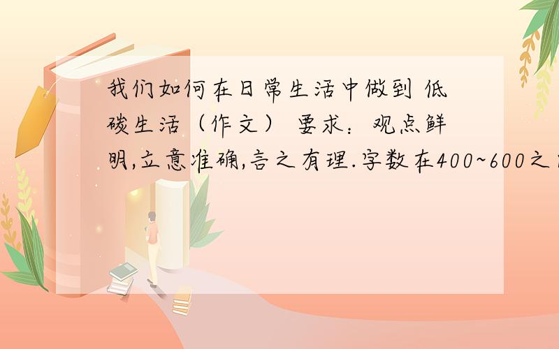 我们如何在日常生活中做到 低碳生活（作文） 要求：观点鲜明,立意准确,言之有理.字数在400~600之间