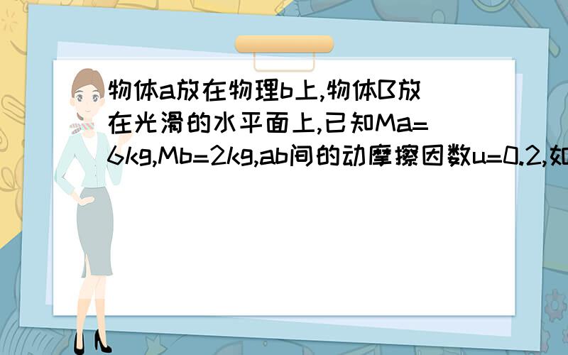 物体a放在物理b上,物体B放在光滑的水平面上,已知Ma=6kg,Mb=2kg,ab间的动摩擦因数u=0.2,如图所示,若现用一水平向右的拉力F作用于物体a上,则下列说法错误的是（g取10M/S2）A.当拉力F＜12N时,a静止不