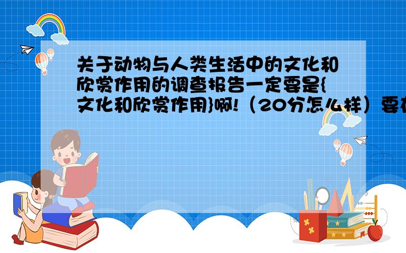 关于动物与人类生活中的文化和欣赏作用的调查报告一定要是{文化和欣赏作用}啊!（20分怎么样）要在五天之内完成啊!要不我再多给30分哪!记住!一定是文化和欣赏作用的!600——800字!以上要