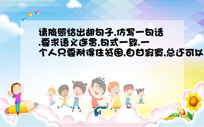 请依照给出胡句子,仿写一句话.要求语义连贯,句式一致.一个人只要耐得住贫困,自甘寂寞,总还可以为灵魂守一处家园,不至于在这纷纷扰扰的世界中流离失所.