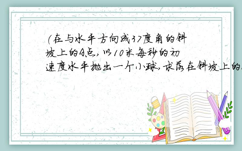 (在与水平方向成37度角的斜坡上的A点,以10米每秒的初速度水平抛出一个小球,求落在斜坡上的B的点与A点的距离及在空中飞行的时间3.小球距斜面最远的速度及时间