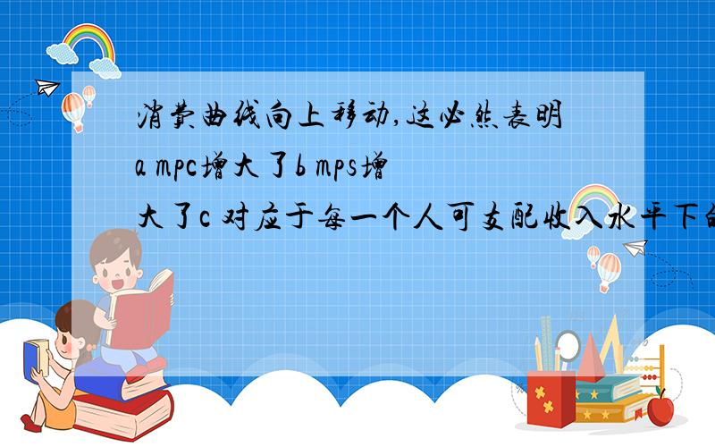 消费曲线向上移动,这必然表明a mpc增大了b mps增大了c 对应于每一个人可支配收入水平下的apc都增大了d 对应于每一个人可支配收入水平下apc都减少了求解答案并解释