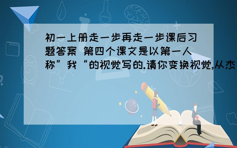 初一上册走一步再走一步课后习题答案 第四个课文是以第一人称”我“的视觉写的.请你变换视觉,从杰利或”我“父亲的角度改写“悬崖脱险“部分.注意写出人物的心理活动,同时人物动作