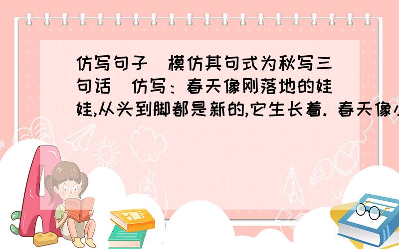 仿写句子（模仿其句式为秋写三句话）仿写：春天像刚落地的娃娃,从头到脚都是新的,它生长着. 春天像小姑娘,花枝招展的,笑着,走着. 春天像健壮的青年,有铁一般的胳膊和腰脚,领着我们上