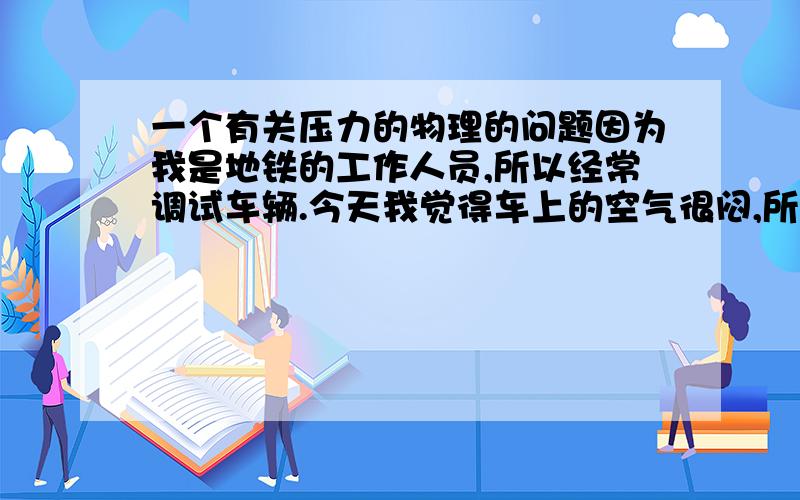 一个有关压力的物理的问题因为我是地铁的工作人员,所以经常调试车辆.今天我觉得车上的空气很闷,所以我就打开了司机室的窗子,大概1/3㎡左右大小.我发现车在17km/h的时候没有风.但是刹车