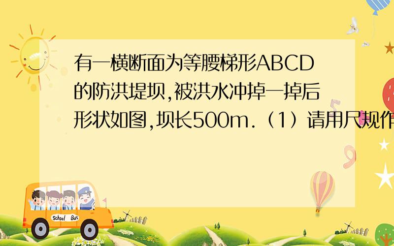 有一横断面为等腰梯形ABCD的防洪堤坝,被洪水冲掉一掉后形状如图,坝长500m.（1）请用尺规作图法把等腰梯形补充完整；（2）已知BC=4米,坝高6米,坡AB坡度为1：1,求大坝横断面面积.（3）为加固