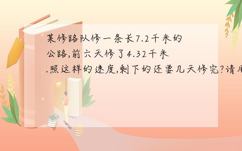 某修路队修一条长7.2千米的公路,前六天修了4.32千米.照这样的速度,剩下的还要几天修完?请用方程解答.