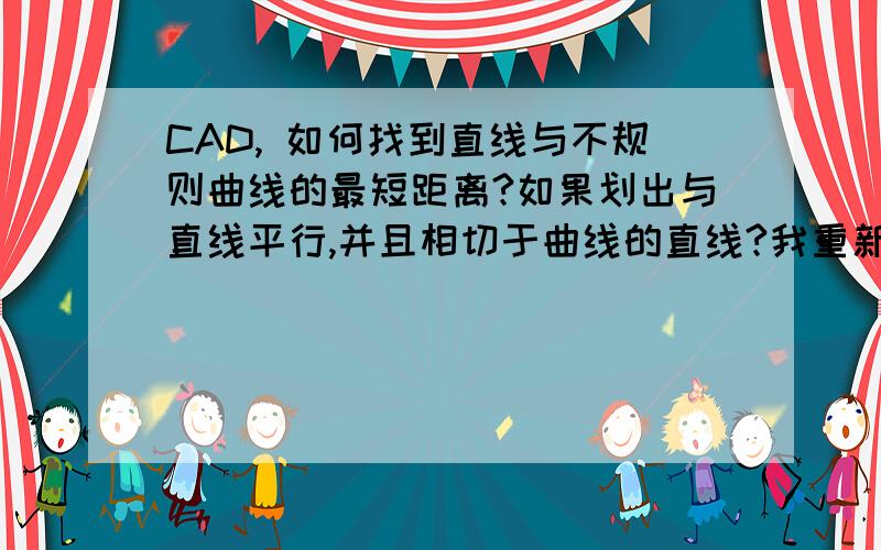 CAD, 如何找到直线与不规则曲线的最短距离?如果划出与直线平行,并且相切于曲线的直线?我重新说一下,对象捕捉打开了..捕捉最近点是在直线上任意选一点的.在我选完直线上任一一点(A)以后,