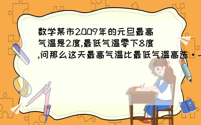 数学某市2009年的元旦最高气温是2度,最低气温零下8度,问那么这天最高气温比最低气温高选·-10,-6·10