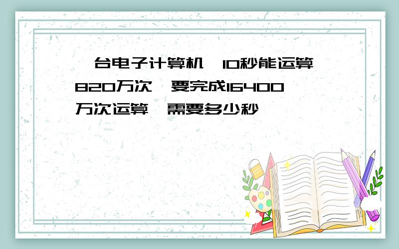 一台电子计算机,10秒能运算820万次,要完成16400万次运算,需要多少秒