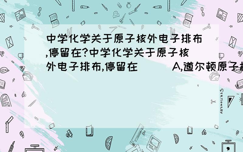 中学化学关于原子核外电子排布,停留在?中学化学关于原子核外电子排布,停留在( ) A,道尔顿原子模型 B,汤姆生原子模型 C.卢瑟福原子模型 D.玻尔原子模型