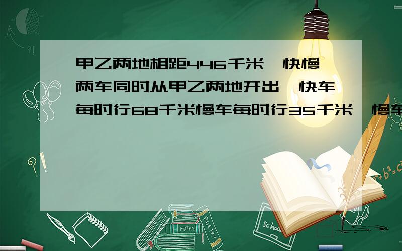 甲乙两地相距446千米,快慢两车同时从甲乙两地开出,快车每时行68千米慢车每时行35千米,慢车中途休息,经过几经过几时两车在途中相遇?