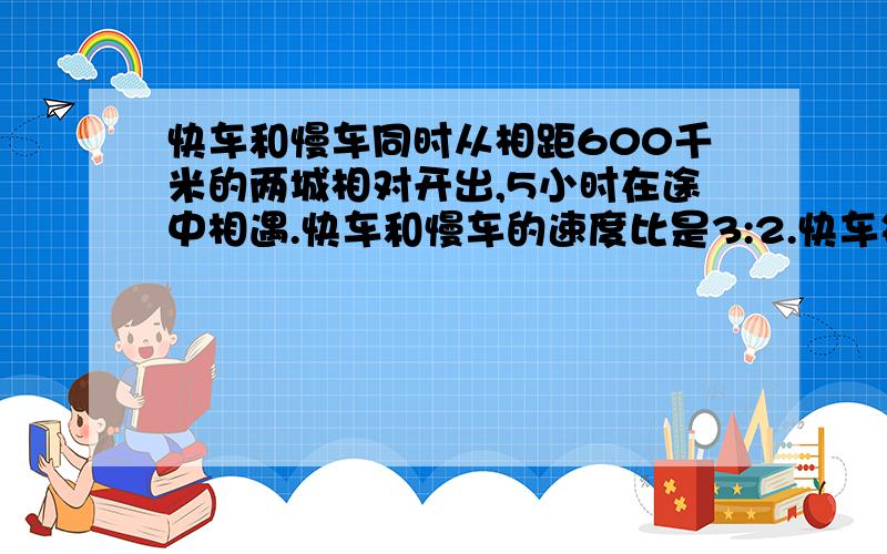 快车和慢车同时从相距600千米的两城相对开出,5小时在途中相遇.快车和慢车的速度比是3:2.快车每小时行驶多少千米?