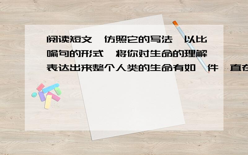 阅读短文,仿照它的写法,以比喻句的形式,将你对生命的理解表达出来整个人类的生命有如一件一直在琢磨着的艺术创作,在我之前早已有了开始,在我之后也不会停顿不会结束,而我的来临我的