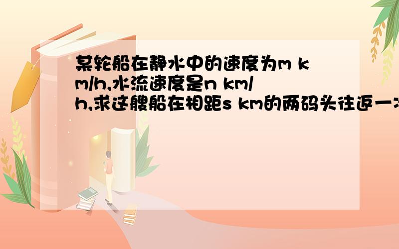 某轮船在静水中的速度为m km/h,水流速度是n km/h,求这艘船在相距s km的两码头往返一次所需的时间.