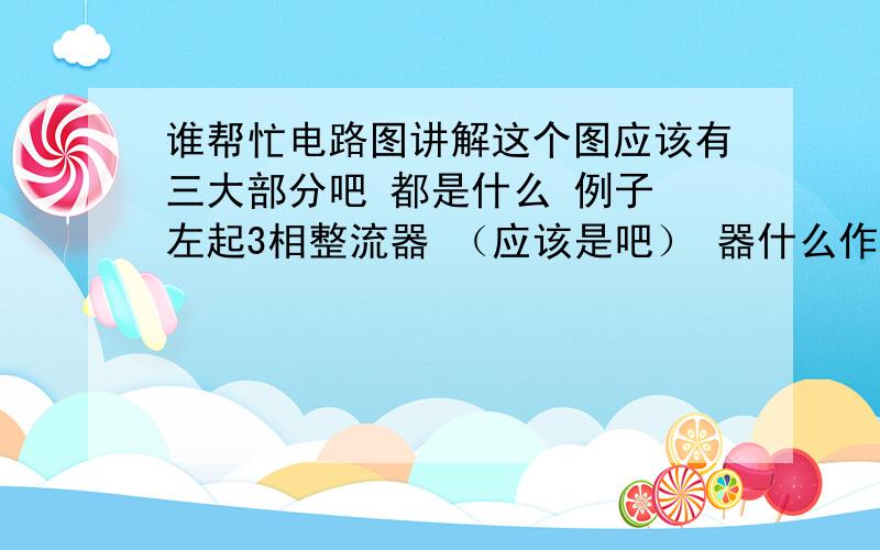 谁帮忙电路图讲解这个图应该有三大部分吧 都是什么 例子 左起3相整流器 （应该是吧） 器什么作用 …… 接着是整流桥（貌似是吧） 器什么作用……