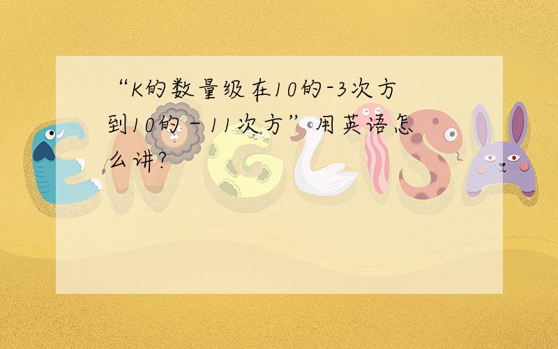 “K的数量级在10的-3次方到10的－11次方”用英语怎么讲?