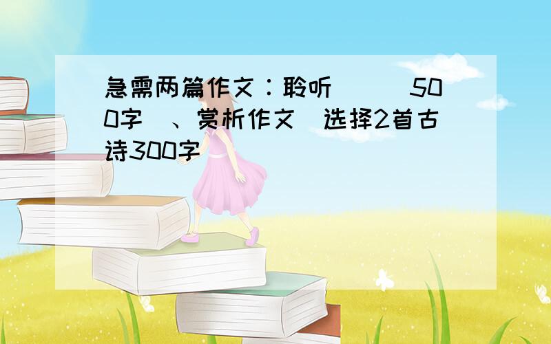 急需两篇作文∶聆听__(500字)、赏析作文(选择2首古诗300字)