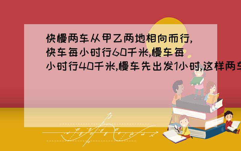 快慢两车从甲乙两地相向而行,快车每小时行60千米,慢车每小时行40千米,慢车先出发1小时,这样两车刚好在中心相遇,甲乙两地相距多少千米?还要有过程.