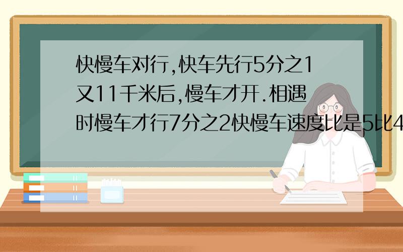 快慢车对行,快车先行5分之1又11千米后,慢车才开.相遇时慢车才行7分之2快慢车速度比是5比4甲已两地相距多少急事,快回我!