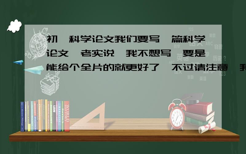 初一科学论文我们要写一篇科学论文,老实说,我不想写,要是能给个全片的就更好了,不过请注意,我怕撞车~-_-!12月12日就要!再强调一遍,尽量别随便搜,我真的不能撞车呀!被查出抄袭后,我会很难