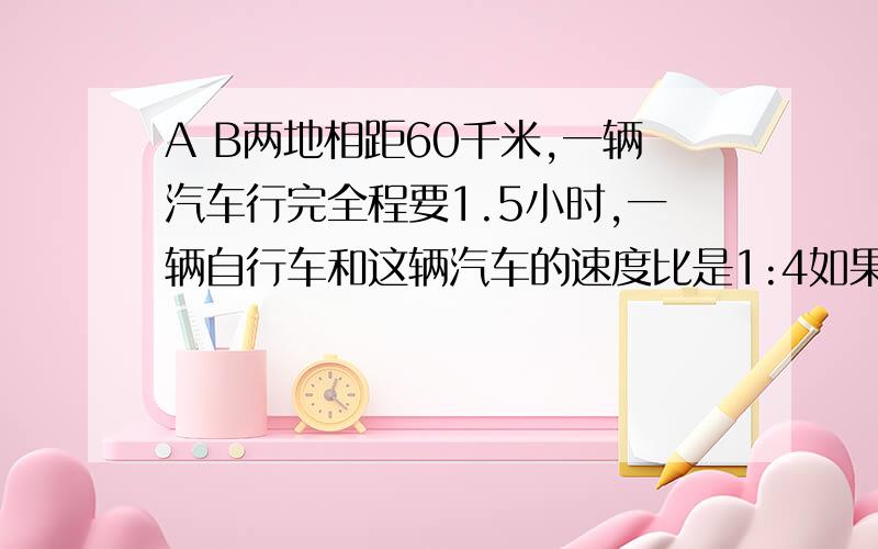 A B两地相距60千米,一辆汽车行完全程要1.5小时,一辆自行车和这辆汽车的速度比是1:4如果这辆汽车和这辆自行车同时从A B 两地相向而行,几小时后相遇?