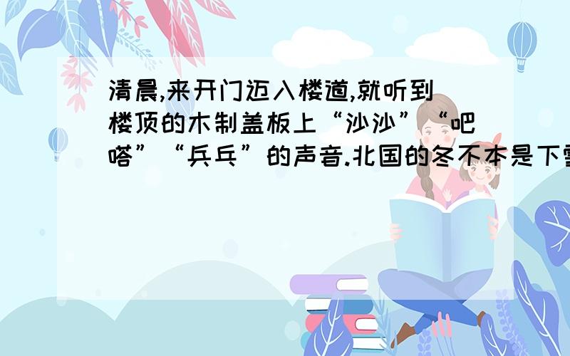 清晨,来开门迈入楼道,就听到楼顶的木制盖板上“沙沙”“吧嗒”“兵乓”的声音.北国的冬不本是下雪的季节吗?在这“大雪”的节令,在一场瑞雪之后,竟然下了一场小雨!听惯了西北风的呼啸