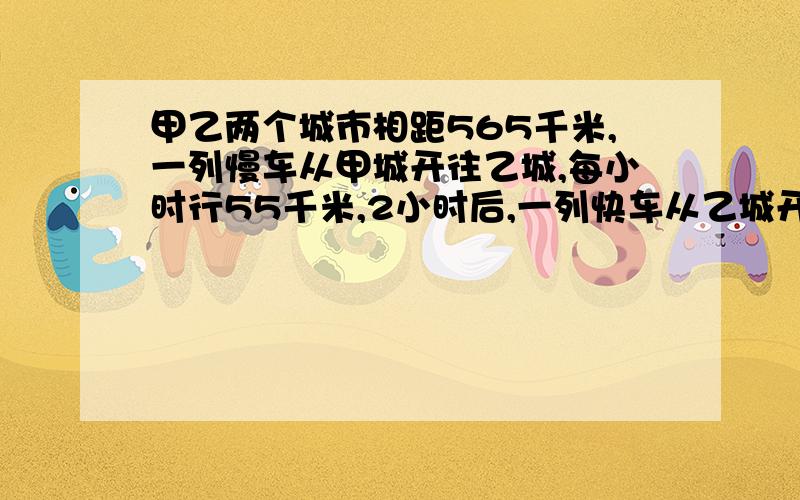 甲乙两个城市相距565千米,一列慢车从甲城开往乙城,每小时行55千米,2小时后,一列快车从乙城开往甲城,每小时行75千米,快车开出几小时后两列火车相遇