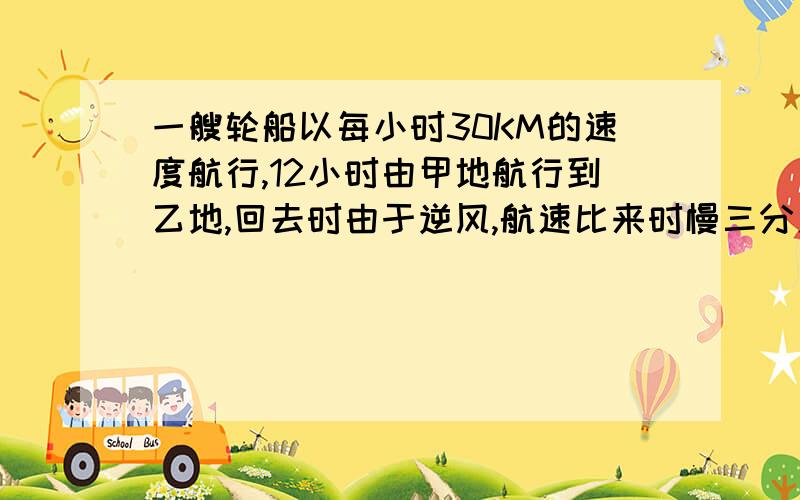 一艘轮船以每小时30KM的速度航行,12小时由甲地航行到乙地,回去时由于逆风,航速比来时慢三分之一,这船返航需要多少小时?