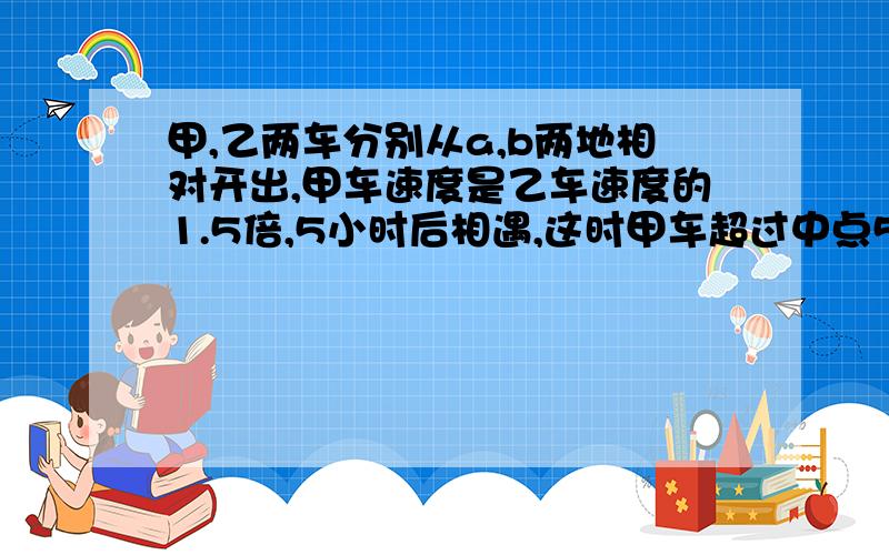 甲,乙两车分别从a,b两地相对开出,甲车速度是乙车速度的1.5倍,5小时后相遇,这时甲车超过中点55千米,求