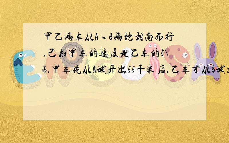 甲乙两车从A丶B两地相向而行,己知甲车的速度是乙车的5\6.甲车先从A城开出55千米后,乙车才从B城出发.两车相遇时,甲车比乙车多行了30千米.试求AB两城市的距离是多少千米