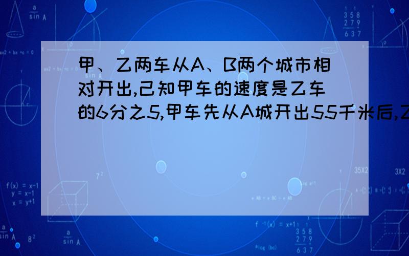 甲、乙两车从A、B两个城市相对开出,己知甲车的速度是乙车的6分之5,甲车先从A城开出55千米后,乙车从B城出发,两车相遇时,甲车比乙车多行驶30千米,A、B两城之间相距多少千米?会的,请不要在