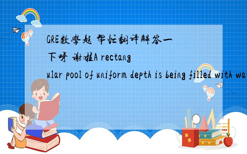 GRE数学题 帮忙翻译解答一下呀 谢啦A rectangular pool of uniform depth is being filled with water at a constant rate of 200cubic feet mer minute, and the water level in the pool is rising at a rate of 3/4 foot per hourThe area of the bott