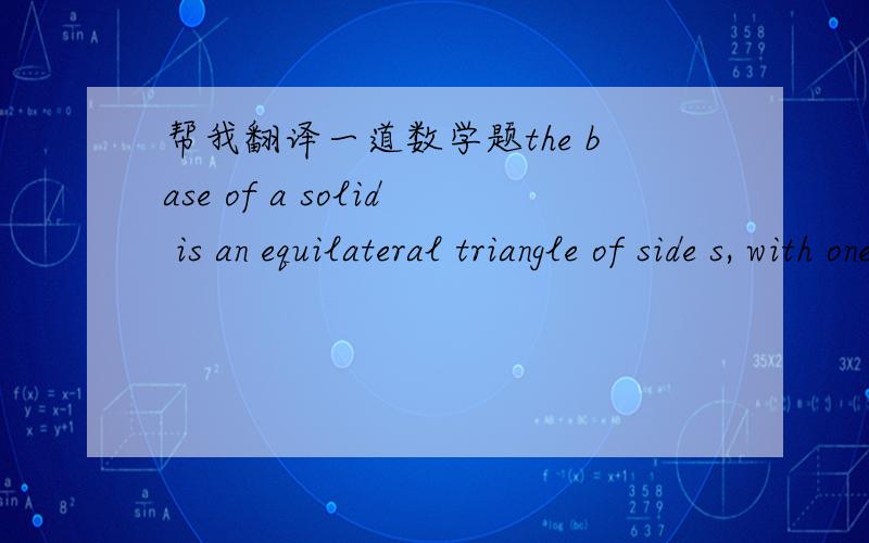 帮我翻译一道数学题the base of a solid is an equilateral triangle of side s, with one vertex at the origin and altitude of the triagle lies along the x-axis . each plane section perpendicular to the x-axis is a square, one side of which lies