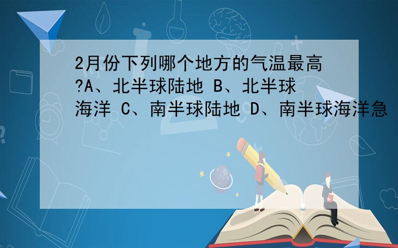 2月份下列哪个地方的气温最高?A、北半球陆地 B、北半球海洋 C、南半球陆地 D、南半球海洋急