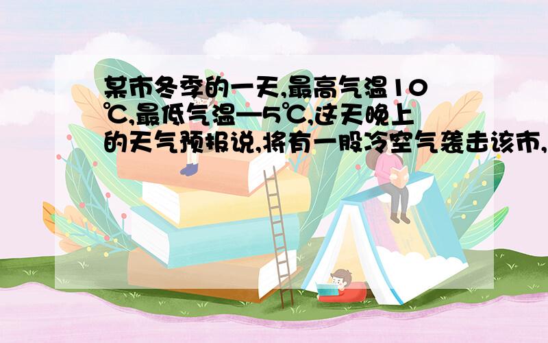 某市冬季的一天,最高气温10℃,最低气温—5℃,这天晚上的天气预报说,将有一股冷空气袭击该市,第二天气温将下降5~9℃,请你利用以上信息,估计第二天该市的最高气温不会高于多少度?最低气