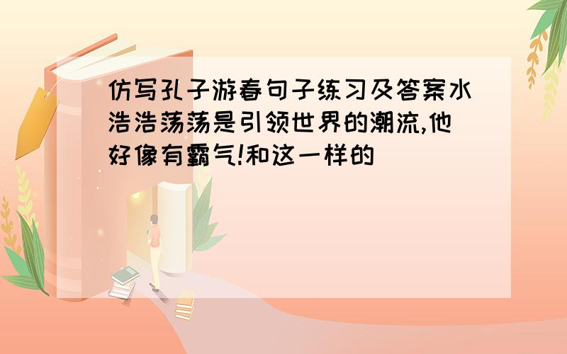 仿写孔子游春句子练习及答案水浩浩荡荡是引领世界的潮流,他好像有霸气!和这一样的